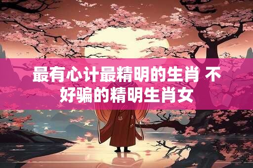 最有心计最精明的生肖 不好骗的精明生肖女