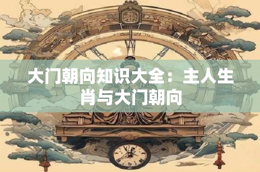 大门朝向知识大全：主人生肖与大门朝向
