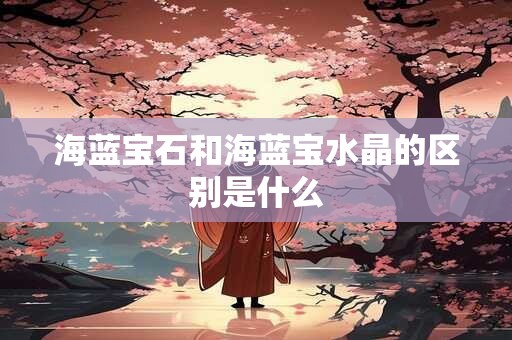 海蓝宝石和海蓝宝水晶的区别是什么