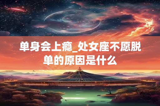 单身会上瘾_处女座不愿脱单的原因是什么