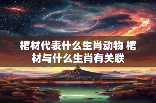 棺材代表什么生肖动物 棺材与什么生肖有关联