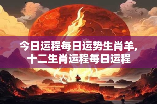 今日运程每日运势生肖羊,十二生肖运程每日运程
