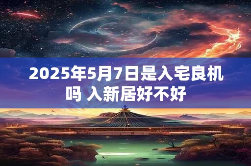 2025年5月7日是入宅良机吗 入新居好不好