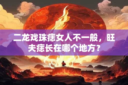 二龙戏珠痣女人不一般，旺夫痣长在哪个地方？