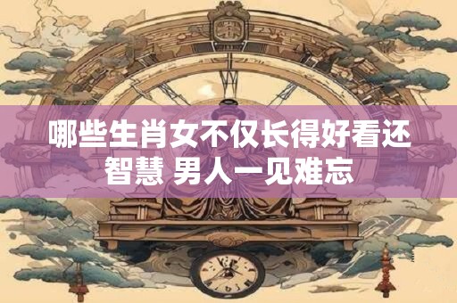 哪些生肖女不仅长得好看还智慧 男人一见难忘