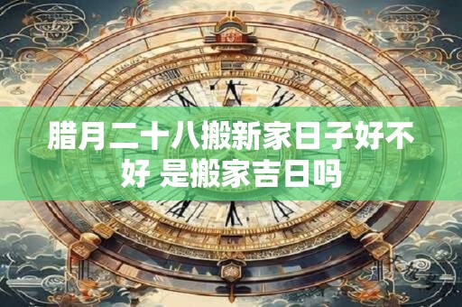 腊月二十八搬新家日子好不好 是搬家吉日吗