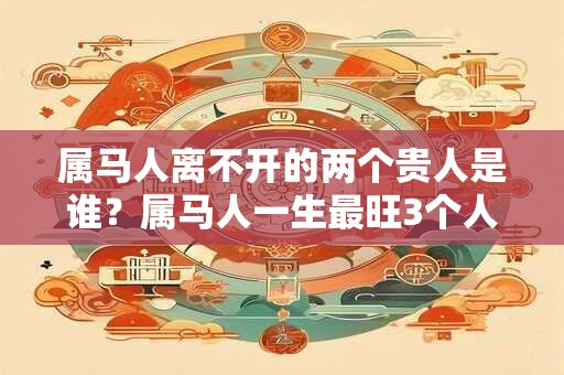 属马人离不开的两个贵人是谁？属马人一生最旺3个人