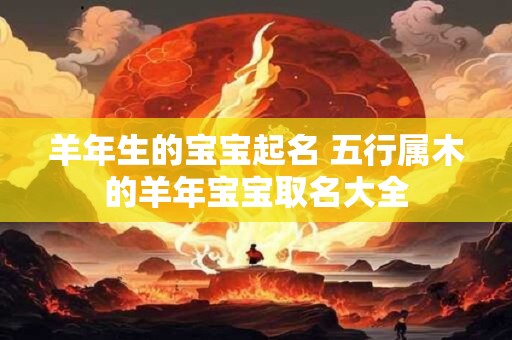 详细阅读:羊年生的宝宝起名 五行属木的羊年宝宝取名大全 羊年生的宝宝起名 五行属木的羊年宝宝取名大全