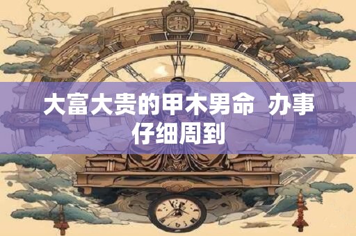 大富大贵的甲木男命  办事仔细周到
