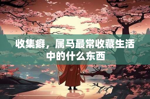 收集癖，属马最常收藏生活中的什么东西