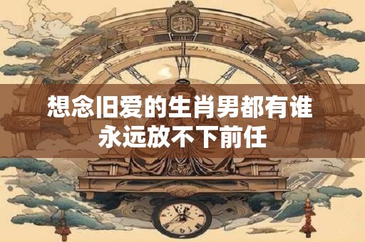 想念旧爱的生肖男都有谁 永远放不下前任