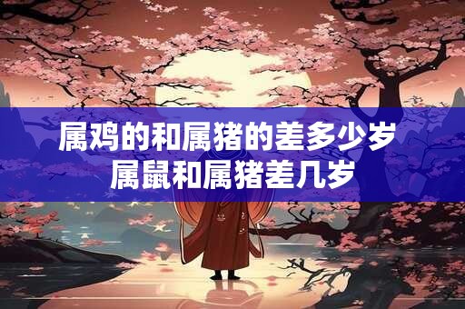 属鸡的和属猪的差多少岁 属鼠和属猪差几岁