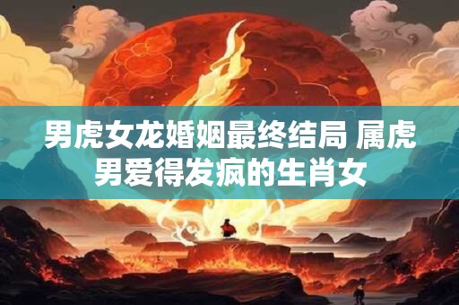男虎女龙婚姻最终结局 属虎男爱得发疯的生肖女