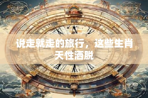 说走就走的旅行，这些生肖天性洒脱