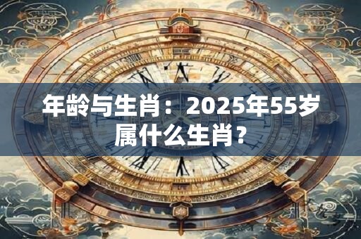 年龄与生肖：2025年55岁属什么生肖？