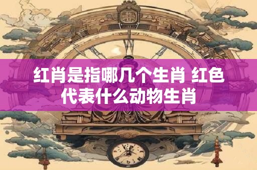 红肖是指哪几个生肖 红色代表什么动物生肖