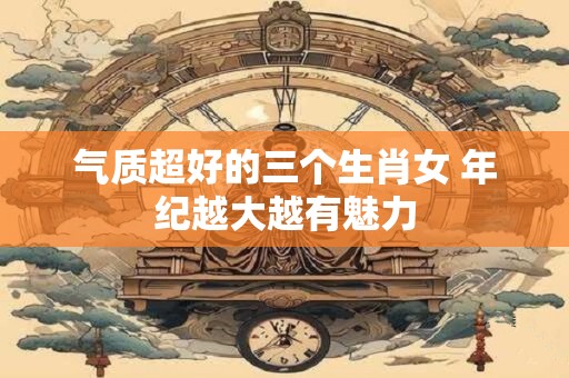 气质超好的三个生肖女 年纪越大越有魅力
