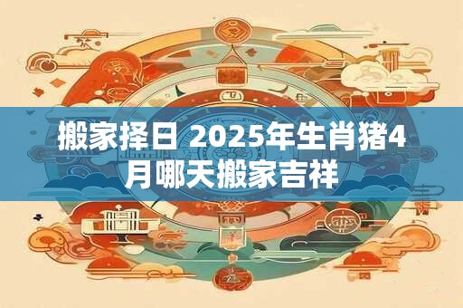 搬家择日 2025年生肖猪4月哪天搬家吉祥