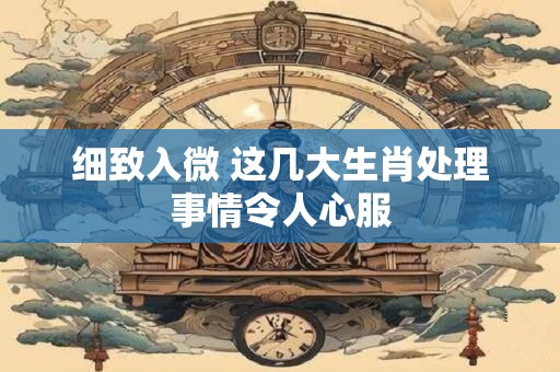 细致入微 这几大生肖处理事情令人心服