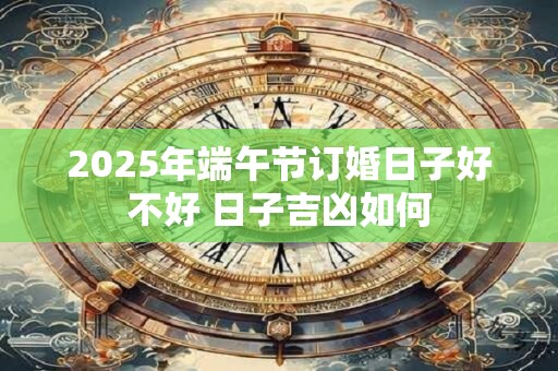 2025年端午节订婚日子好不好 日子吉凶如何