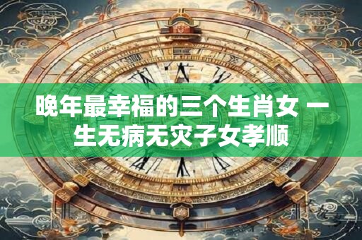 晚年最幸福的三个生肖女 一生无病无灾子女孝顺