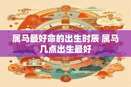 属马最好命的出生时辰 属马几点出生最好