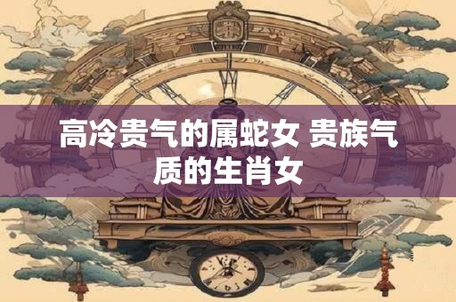 高冷贵气的属蛇女 贵族气质的生肖女