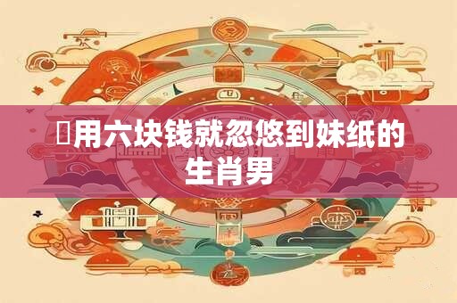 屌用六块钱就忽悠到妹纸的生肖男