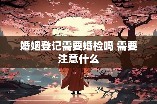 婚姻登记需要婚检吗 需要注意什么