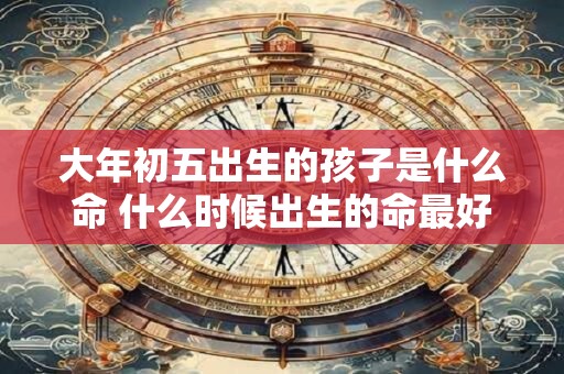 大年初五出生的孩子是什么命 什么时候出生的命最好