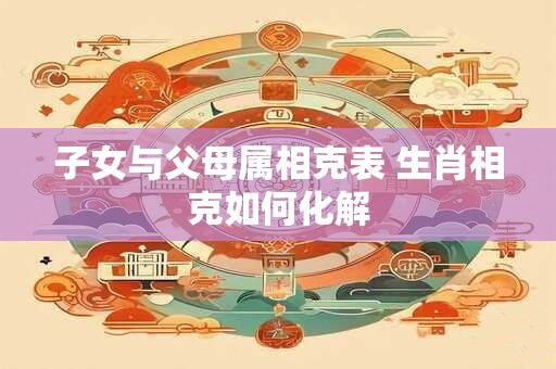 子女与父母属相克表 生肖相克如何化解