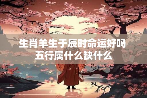 生肖羊生于辰时命运好吗 五行属什么缺什么