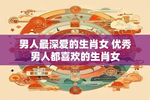 男人最深爱的生肖女 优秀男人都喜欢的生肖女