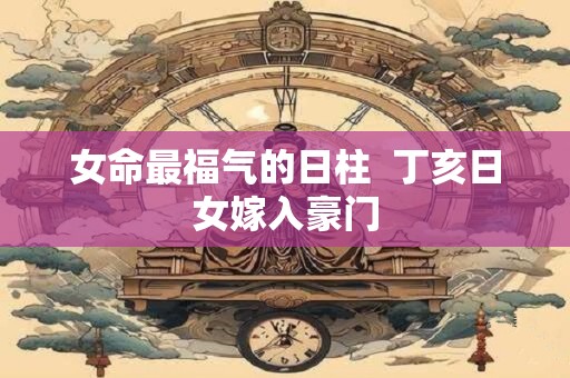 女命最福气的日柱  丁亥日女嫁入豪门