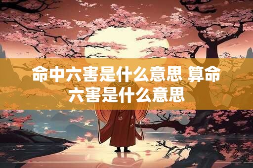 命中六害是什么意思 算命六害是什么意思