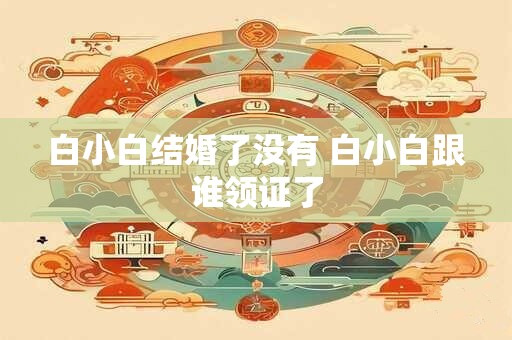 白小白结婚了没有 白小白跟谁领证了