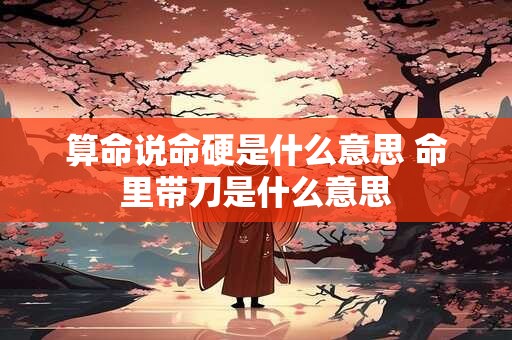 算命说命硬是什么意思 命里带刀是什么意思