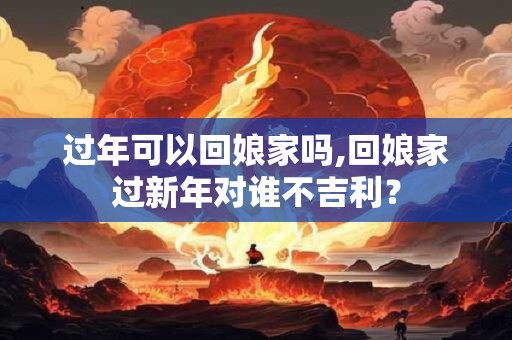 过年可以回娘家吗,回娘家过新年对谁不吉利？