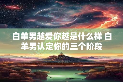 白羊男越爱你越是什么样 白羊男认定你的三个阶段