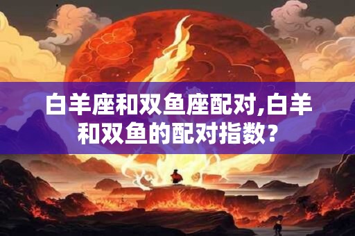 白羊座和双鱼座配对,白羊和双鱼的配对指数？