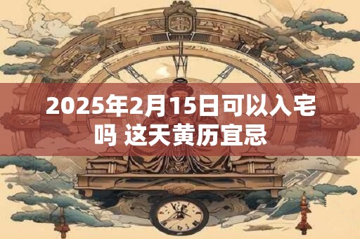 2025年2月15日可以入宅吗 这天黄历宜忌
