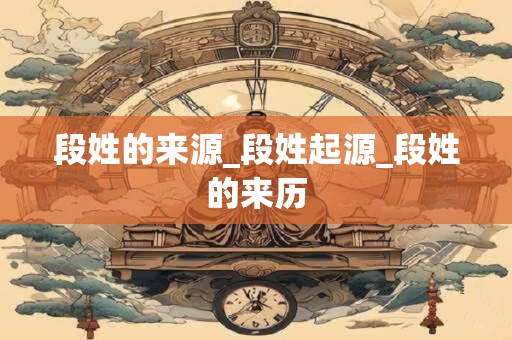 段姓的来源_段姓起源_段姓的来历