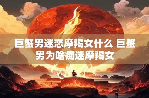 巨蟹男迷恋摩羯女什么 巨蟹男为啥痴迷摩羯女
