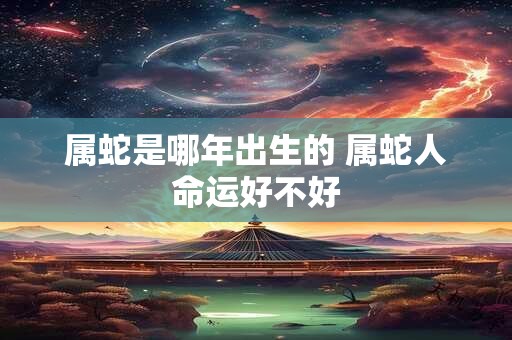 属蛇是哪年出生的 属蛇人命运好不好 属蛇是哪年出生的 属蛇人命运好不好