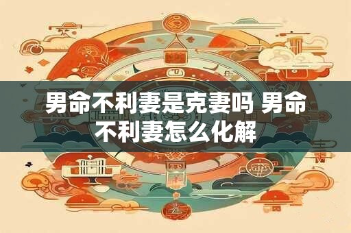 男命不利妻是克妻吗 男命不利妻怎么化解