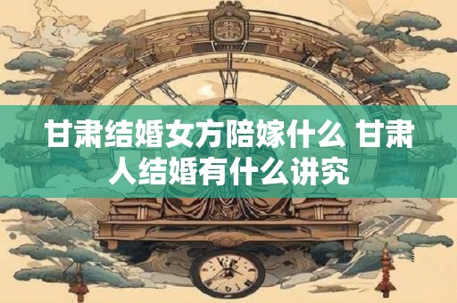 甘肃结婚女方陪嫁什么 甘肃人结婚有什么讲究
