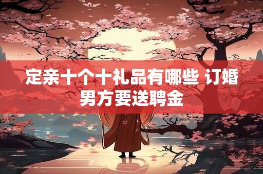 定亲十个十礼品有哪些 订婚男方要送聘金