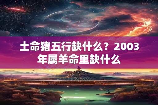 土命猪五行缺什么？2003年属羊命里缺什么