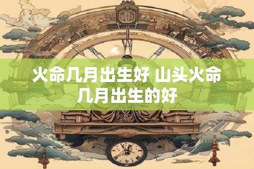 火命几月出生好 山头火命几月出生的好