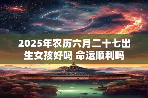 2025年农历六月二十七出生女孩好吗 命运顺利吗